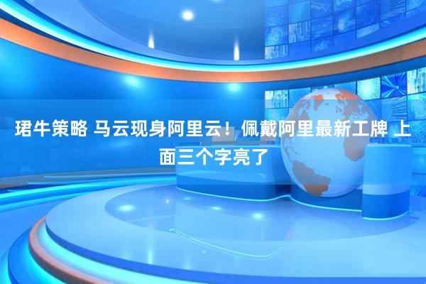 珺牛策略 马云现身阿里云！佩戴阿里最新工牌 上面三个字亮了