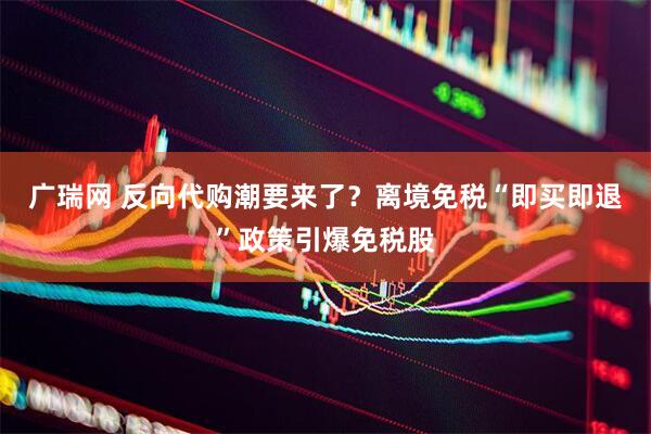广瑞网 反向代购潮要来了？离境免税“即买即退”政策引爆免税股