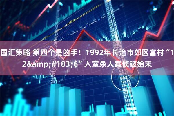 国汇策略 第四个是凶手！1992年长治市郊区富村“12&#183;6”入室杀人案侦破始末
