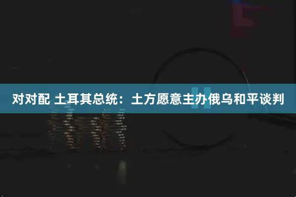 对对配 土耳其总统：土方愿意主办俄乌和平谈判