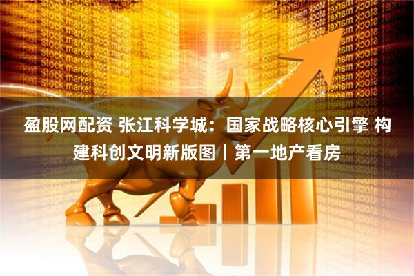 盈股网配资 张江科学城：国家战略核心引擎 构建科创文明新版图丨第一地产看房