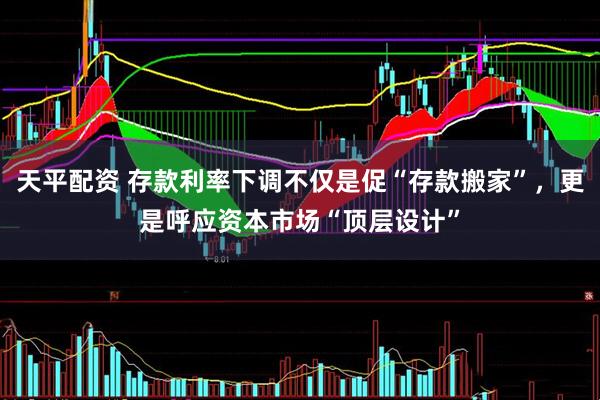 天平配资 存款利率下调不仅是促“存款搬家”，更是呼应资本市场“顶层设计”