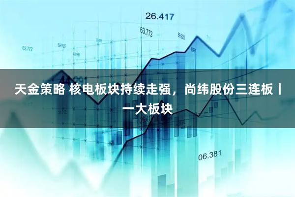 天金策略 核电板块持续走强，尚纬股份三连板丨一大板块