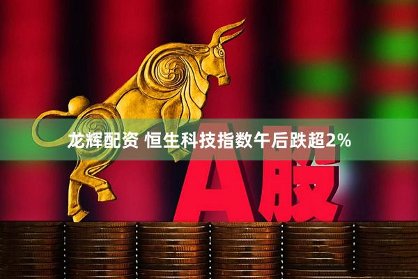 龙辉配资 恒生科技指数午后跌超2%