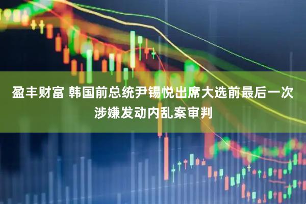 盈丰财富 韩国前总统尹锡悦出席大选前最后一次涉嫌发动内乱案审判