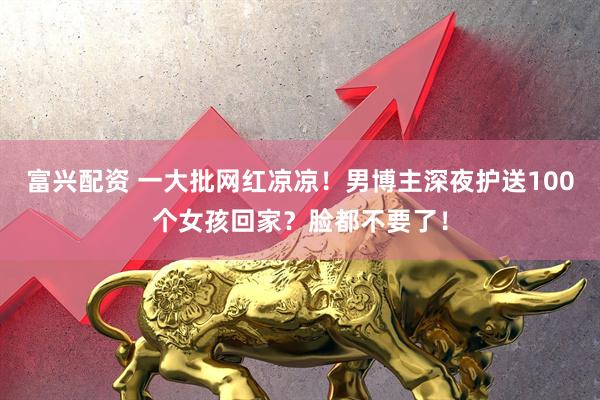 富兴配资 一大批网红凉凉！男博主深夜护送100个女孩回家？脸都不要了！