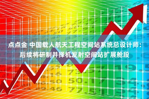 点点金 中国载人航天工程空间站系统总设计师：后续将研制并择机发射空间站扩展舱段