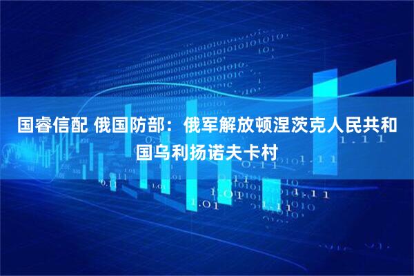国睿信配 俄国防部：俄军解放顿涅茨克人民共和国乌利扬诺夫卡村