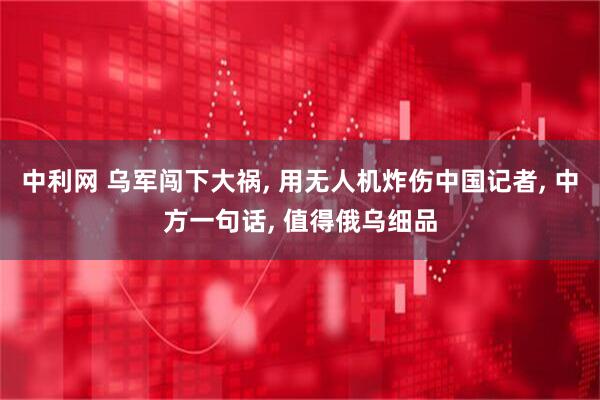 中利网 乌军闯下大祸, 用无人机炸伤中国记者, 中方一句话, 值得俄乌细品