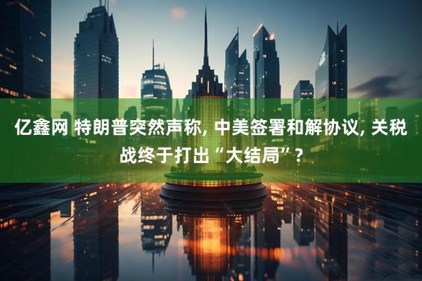 亿鑫网 特朗普突然声称, 中美签署和解协议, 关税战终于打出“大结局”?