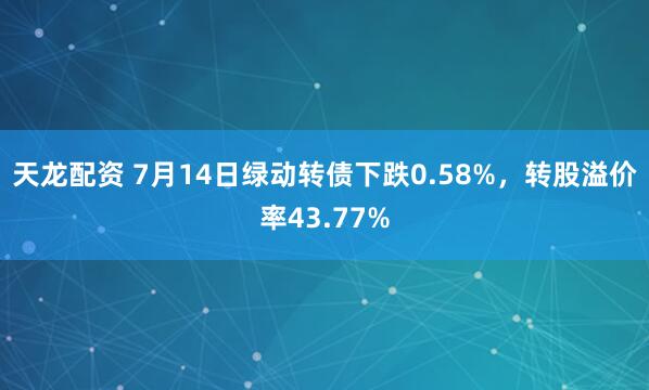 天龙配资 7月14日绿动转债下跌0.58%，转股溢价率43.77%