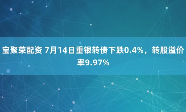 宝聚荣配资 7月14日重银转债下跌0.4%，转股溢价率9.97%