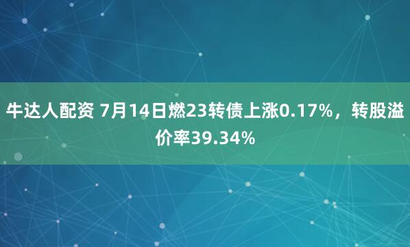 牛达人配资 7月14日燃23转债上涨0.17%，转股溢价率39.34%