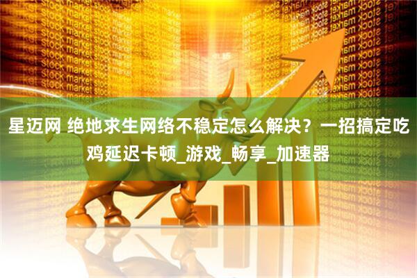 星迈网 绝地求生网络不稳定怎么解决？一招搞定吃鸡延迟卡顿_游戏_畅享_加速器