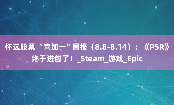 怀远股票 “喜加一”周报（8.8-8.14）：《P5R》终于进包了！_Steam_游戏_Epic