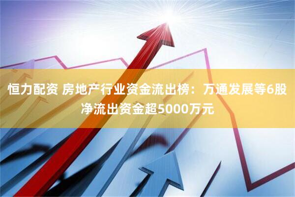 恒力配资 房地产行业资金流出榜：万通发展等6股净流出资金超5000万元