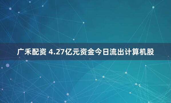 广禾配资 4.27亿元资金今日流出计算机股