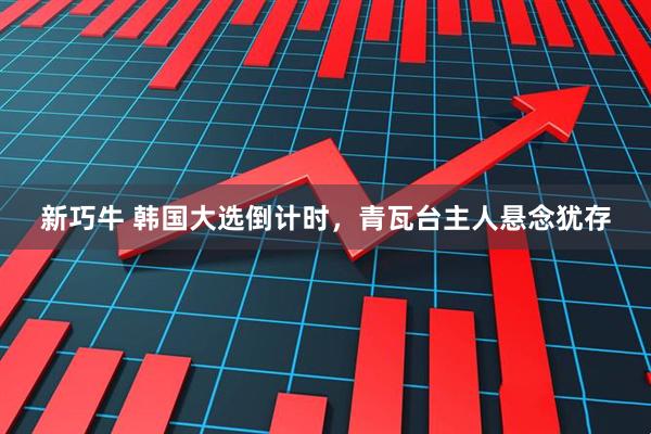 新巧牛 韩国大选倒计时，青瓦台主人悬念犹存
