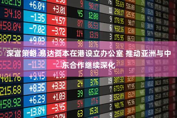 深富策略 易达资本在港设立办公室 推动亚洲与中东合作继续深化