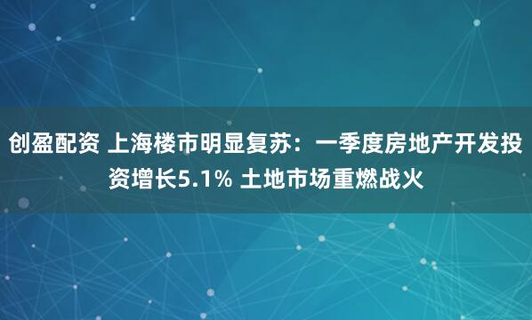 创盈配资 上海楼市明显复苏：一季度房地产开发投资增长5.1% 土地市场重燃战火