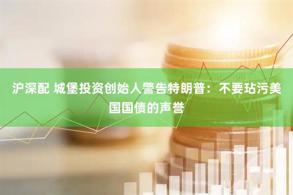 沪深配 城堡投资创始人警告特朗普：不要玷污美国国债的声誉