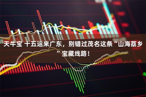 天牛宝 十五运来广东,别错过茂名这条“山海荔乡”宝藏线路!