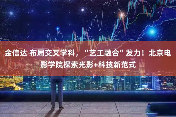 金信达 布局交叉学科，“艺工融合”发力！北京电影学院探索光影+科技新范式