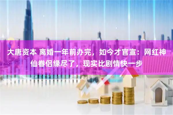 大唐资本 离婚一年前办完,如今才官宣:网红神仙眷侣缘尽了,现实比剧情快一步