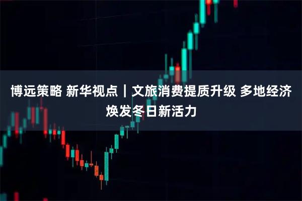 博远策略 新华视点|文旅消费提质升级 多地经济焕发冬日新活力