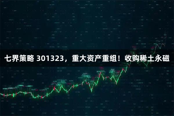 七界策略 301323，重大资产重组！收购稀土永磁