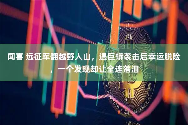 闻喜 远征军翻越野人山，遇巨蟒袭击后幸运脱险，一个发现却让全连落泪