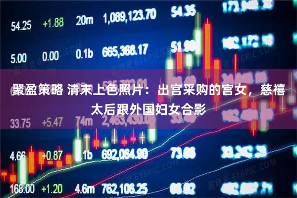 聚盈策略 清末上色照片:出宫采购的宫女,慈禧太后跟外国妇女合影