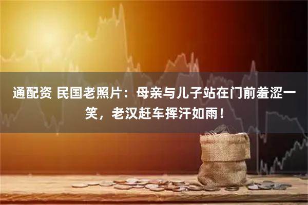 通配资 民国老照片:母亲与儿子站在门前羞涩一笑,老汉赶车挥汗如雨!