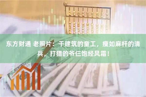 东方财通 老照片:干建筑的童工,瘦如麻杆的清兵,打猎的爷仨饱经风霜!