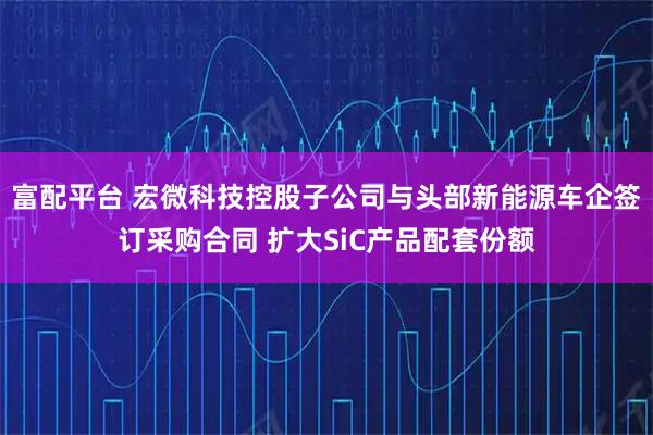 富配平台 宏微科技控股子公司与头部新能源车企签订采购合同 扩大SiC产品配套份额