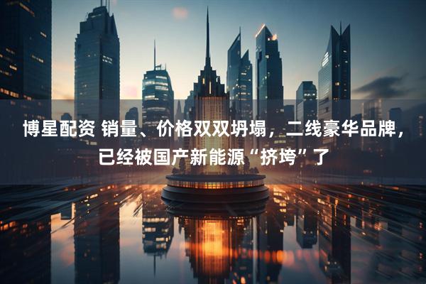 博星配资 销量、价格双双坍塌,二线豪华品牌,已经被国产新能源“挤垮”了