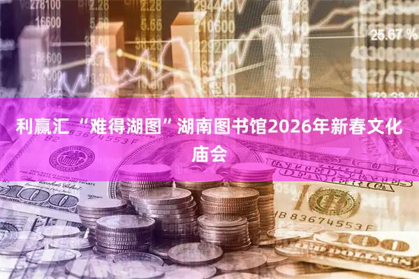 利赢汇 “难得湖图”湖南图书馆2026年新春文化庙会