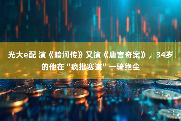 光大e配 演《暗河传》又演《唐宫奇案》，34岁的他在“疯批赛道”一骑绝尘