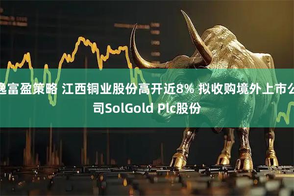 逸富盈策略 江西铜业股份高开近8% 拟收购境外上市公司SolGold Plc股份