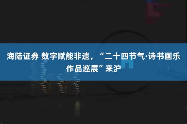 海陆证券 数字赋能非遗,“二十四节气·诗书画乐作品巡展”来沪