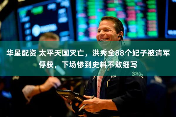 华星配资 太平天国灭亡，洪秀全88个妃子被清军俘获，下场惨到史料不敢细写